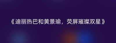 《迪丽热巴和黄景瑜，荧屏璀璨双星》