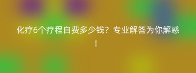 化疗6个疗程自费多少钱？专业解答为你解惑！