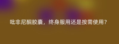 吡非尼酮胶囊，终身服用还是按需使用？
