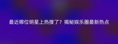 最近哪位明星上热搜了？揭秘娱乐圈最新热点