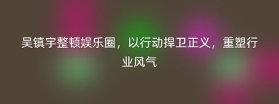 吴镇宇整顿娱乐圈，以行动捍卫正义，重塑行业风气