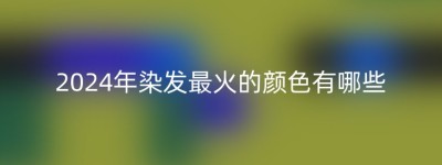 2024年染发最火的颜色有哪些