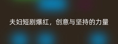 夫妇短剧爆红，创意与坚持的力量