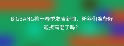 BIGBANG将于春季发表新曲，粉丝们准备好迎接高潮了吗？