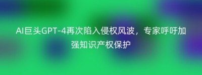 AI巨头GPT-4再次陷入侵权风波，专家呼吁加强知识产权保护