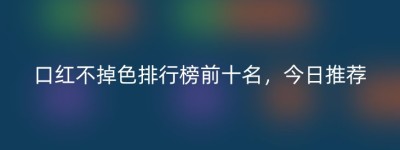 口红不掉色排行榜前十名，今日推荐