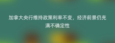 加拿大央行维持政策利率不变，经济前景仍充满不确定性