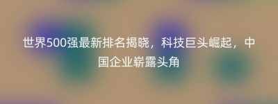 世界500强最新排名揭晓，科技巨头崛起，中国企业崭露头角