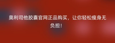 奥利司他胶囊官网正品购买，让你轻松瘦身无负担！