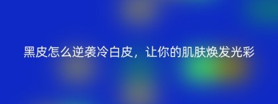 黑皮怎么逆袭冷白皮，让你的肌肤焕发光彩