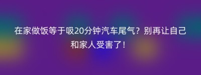 在家做饭等于吸20分钟汽车尾气？别再让自己和家人受害了！