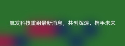 航发科技重组最新消息，共创辉煌，携手未来