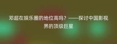 邓超在娱乐圈的地位高吗？——探讨中国影视界的顶级巨星