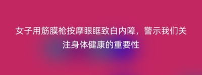 女子用筋膜枪按摩眼眶致白内障，警示我们关注身体健康的重要性