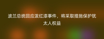 波兰总统回应泼红漆事件，将采取措施保护犹太人权益