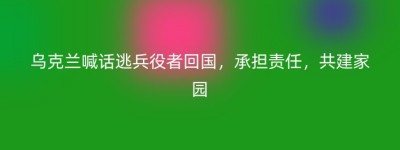乌克兰喊话逃兵役者回国，承担责任，共建家园