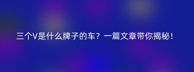 三个V是什么牌子的车？一篇文章带你揭秘！