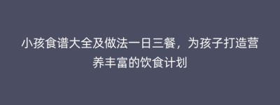 小孩食谱大全及做法一日三餐，为孩子打造营养丰富的饮食计划