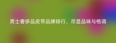 男士奢侈品皮带品牌排行，尽显品味与格调