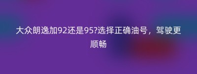 大众朗逸加92还是95?选择正确油号，驾驶更顺畅