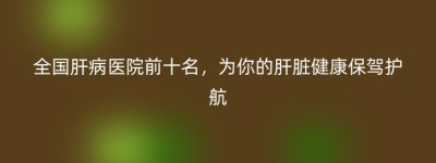 全国肝病医院前十名，为你的肝脏健康保驾护航