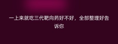 一上来就吃三代靶向药好不好，全部整理好告诉你