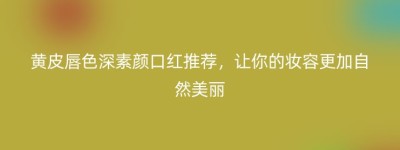黄皮唇色深素颜口红推荐，让你的妆容更加自然美丽