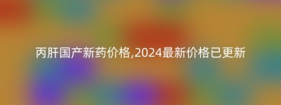 丙肝国产新药价格,2024最新价格已更新