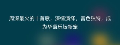 周深最火的十首歌，深情演绎，音色独特，成为华语乐坛新宠