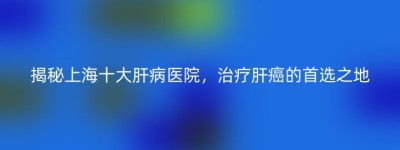 揭秘上海十大肝病医院，治疗肝癌的首选之地
