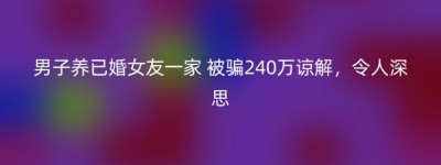 男子养已婚女友一家 被骗240万谅解，令人深思