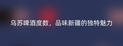 乌苏啤酒度数，品味新疆的独特魅力