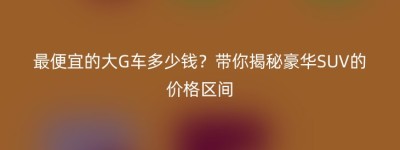 最便宜的大G车多少钱？带你揭秘豪华SUV的价格区间