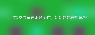 一位5岁男童在阳台坠亡，奶奶姥姥在打麻将