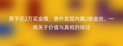 男子花2万买金镯，意外发现内藏2根金丝，一场关于价值与真相的探讨