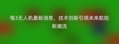 悟3无人机最新消息，技术创新引领未来航拍新潮流