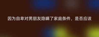 因为自卑对男朋友隐瞒了家庭条件，是否应该
