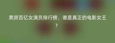票房百亿女演员排行榜，谁是真正的电影女王？