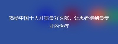 揭秘中国十大肝病最好医院，让患者得到最专业的治疗