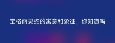 宝格丽灵蛇的寓意和象征，你知道吗