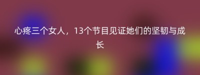 心疼三个女人，13个节目见证她们的坚韧与成长