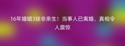 16年婚姻3娃非亲生！当事人已离婚，真相令人震惊
