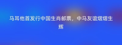 马耳他首发行中国生肖邮票，中马友谊熠熠生辉