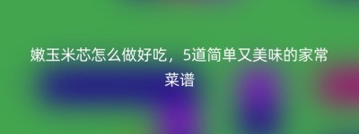 嫩玉米芯怎么做好吃，5道简单又美味的家常菜谱