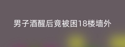 男子酒醒后竟被困18楼墙外
