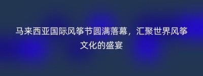 马来西亚国际风筝节圆满落幕，汇聚世界风筝文化的盛宴
