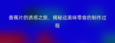 香蕉片的诱惑之旅，揭秘这美味零食的制作过程