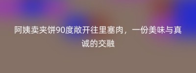 阿姨卖夹饼90度敞开往里塞肉，一份美味与真诚的交融
