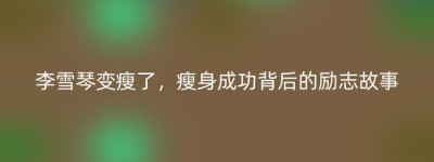 李雪琴变瘦了，瘦身成功背后的励志故事