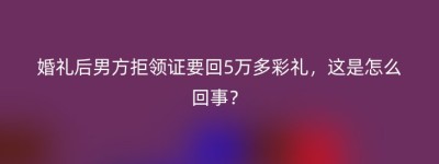 婚礼后男方拒领证要回5万多彩礼，这是怎么回事？